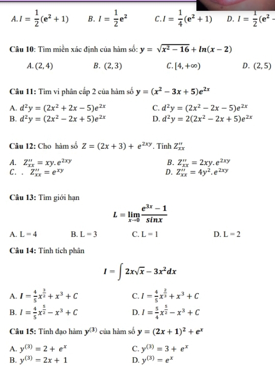 A. I= 1/2 (e^2+1) B. I= 1/2 e^2 C. I= 1/4 (e^2+1) D. overline I= 1/2 (e^2-
Câu 10: Tìm miền xác định của hàm số: y=sqrt(x^2-16)+ln (x-2)
A. (2,4) B. (2,3) C. [4,+∈fty ) D. (2,5)
Câu 11: Tìm vi phân cấp 2 của hàm số y=(x^2-3x+5)e^(2x)
A. d^2y=(2x^2+2x-5)e^(2x) C. d^2y=(2x^2-2x-5)e^(2x)
B. d^2y=(2x^2-2x+5)e^(2x) D. d^2y=2(2x^2-2x+5)e^(2x)
Câu 12: Cho hàm số Z=(2x+3)+e^(2xy). Tinh Z_xx''
A. Z_xx''=xy.e^(2xy) B. Z_xx''=2xy.e^(2xy)
C. . Z_xx''=e^(xy) D. Z_xx''=4y^2.e^(2xy)
Câu 13: Tìm giới hạn
L=limlimits _xto 0 (e^(3x)-1)/sin x 
A. L=4 B. L=3 C. L=1 D. L=2
Câu 14: Tính tích phân
I=∈t 2xsqrt(x)-3x^2dx
A. I= 4/5 x^(frac 3)2+x^3+C C. I= 4/5 x^(frac 2)3+x^3+C
B. I= 4/5 x^(frac 5)2-x^3+C D. I= 5/4 x^(frac 5)2-x^3+C
Câu 15: Tính đạo hàm y^((3)) của hàm số y=(2x+1)^2+e^x
A. y^((3))=2+e^x C. y^((3))=3+e^x
B. y^((3))=2x+1 D. y^((3))=e^x