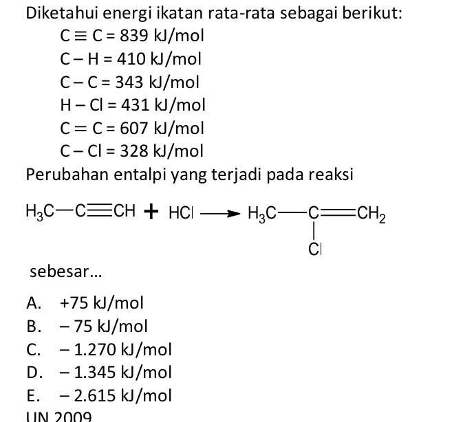 Diketahui energi ikatan rata-rata sebagai berikut:
Cequiv C=839kJ/mol
C-H=410kJ/mol
C-C=343kJ/mol
H-Cl=431kJ/mol
C=C=607kJ/mol
C-Cl=328kJ/mol
Perubahan entalpi yang terjadi pada reaksi
H_3C-Cequiv CH+HClto H_3C-C=CH_2
sebesar...
A. +75 kJ/mol
B. - 75 kJ/mol
C. - 1.270 kJ/mol
D. - 1.345 kJ/mol
E. - 2.615 kJ/mol
UN 2009