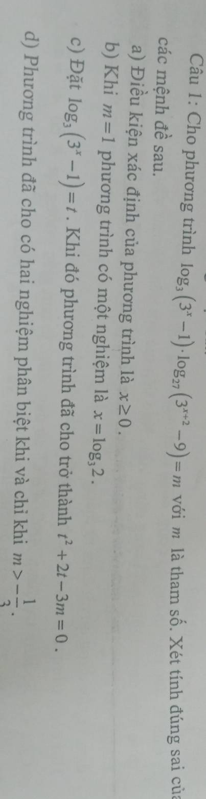 Cho phương trình log _3(3^x-1)· log _27(3^(x+2)-9)=m với m là tham số. Xét tính đúng sai của 
các mệnh đề sau. 
a) Điều kiện xác định của phương trình là x≥ 0. 
b) Khi m=1 phương trình có một nghiệm là x=log _32. 
c) Đặt log _3(3^x-1)=t. Khi đó phương trình đã cho trở thành t^2+2t-3m=0. 
d) Phương trình đã cho có hai nghiệm phân biệt khi và chỉ khi m>- 1/3 .