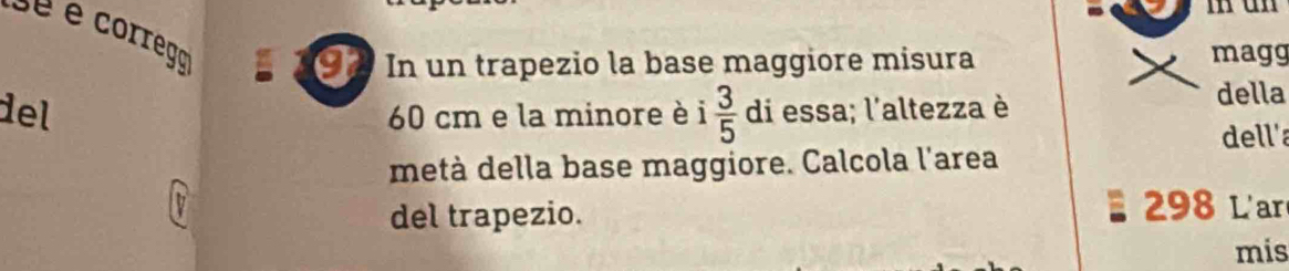 sé é corrego 
I In un trapezio la base maggiore misura magg 
del 60 cm e la minore è i  3/5  di essa; l'altezza è 
della 
dell'a 
metà della base maggiore. Calcola l'area 
del trapezio. 298 L'ar 
mis