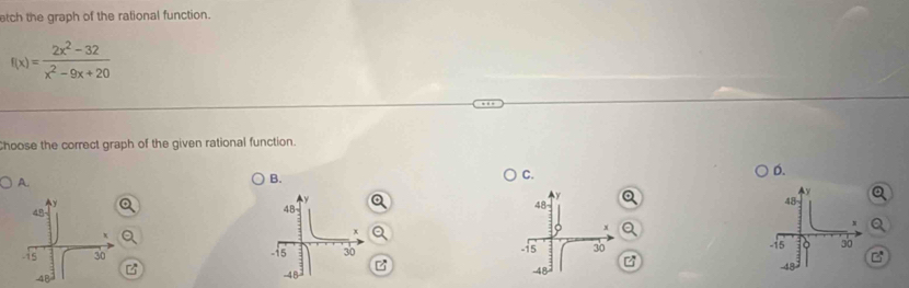 tch the graph of the rational function.
f(x)= (2x^2-32)/x^2-9x+20 
Choose the correct graph of the given rational function. 
C. 
D. 
A. 
B. 

z 
B