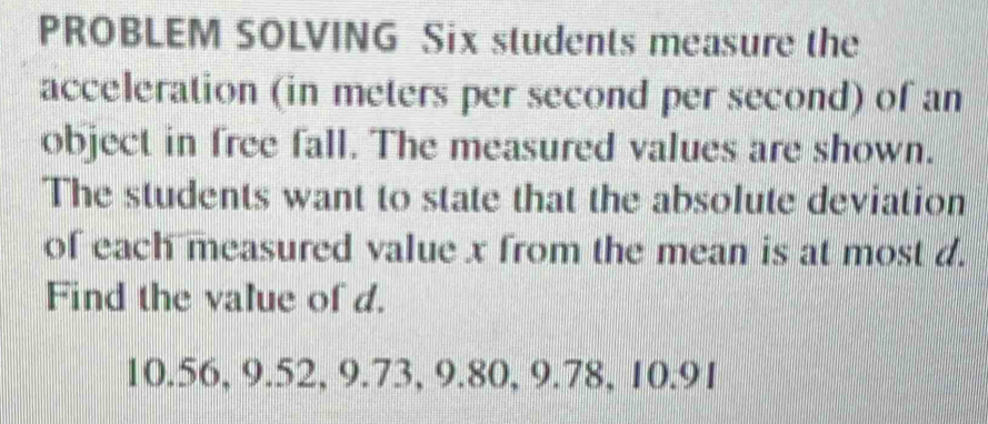 PROBLEM SOLVING Six students measure the 
acceleration (in meters per second per second) of an 
object in free fall. The measured values are shown. 
The students want to state that the absolute deviation 
of each measured value x from the mean is at most d. 
Find the value of d.
10.56, 9.52, 9.73, 9.80, 9.78, 10.91