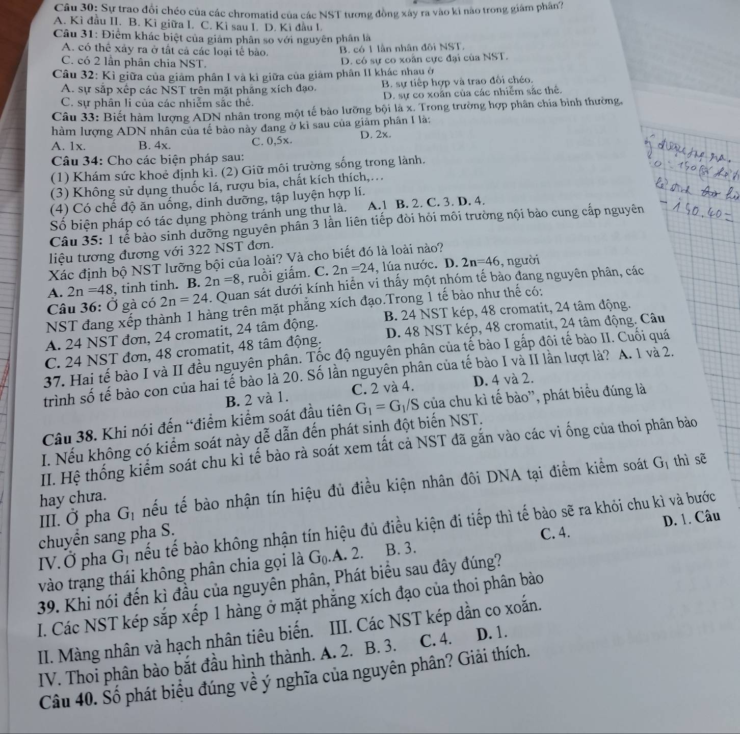 Sự trao đổi chéo của các chromatid của các NST tương đồng xây ra vào ki nào trong giám phần?
A. Kì đầu II. B. Kì giữa I. C. Kì sau I. D. Kì đầu I.
Câu 31: Điểm khác biệt của giám phân so với nguyên phân là
A. có thể xảy ra ở tất cả các loại tế bào.
B. có 1 lần nhân đôi NST.
C. có 2 lần phân chia NST.
D. có sự co xoân cực đại của NST.
Câu 32: Kì giữa của giảm phân I và kì giữa của giảm phân II khác nhau ở
A. sự sắp xếp các NST trên mặt phăng xích đạo. B. sự tiếp hợp và trao đối chéo.
C. sự phân li của các nhiễm sắc thế. D. sự co xoân của các nhiễm sắc thể.
Câu 33: Biết hàm lượng ADN nhân trong một tế bào lưỡng bội là x. Trong trường hợp phân chía bình thường
hàm lượng ADN nhân của tế bảo này đang ở kì sau của giảm phân I là:
A. 1x. B. 4x. C. 0,5x. D. 2x.
Câu 34: Cho các biện pháp sau:
(1) Khám sức khoẻ định kỉ. (2) Giữ môi trường sống trong lành.
(3) Không sử dụng thuốc lá, rượu bia, chất kích thích,…
(4) Có chế độ ăn uống, dinh dưỡng, tập luyện hợp lí.
Số biện pháp có tác dụng phòng tránh ung thư là. A.1 B. 2. C. 3. D. 4.
Câu 35: 1 tể bào sinh dưỡng nguyên phân 3 lần liên tiếp đòi hỏi môi trường nội bào cung cấp nguyên
liệu tương đương với 322 NST đơn.
2n=46 , người
Xác định bộ NST lưỡng bội của loài? Và cho biết đó là loài nào?
A. 2n=48 , tinh tinh. B. 2n=8 , ruồi giấm. C. 2n=24 , lúa nước. D.
Câu 36: Ở gà có 2n=24. Quan sát dưới kính hiển vi thấy một nhóm tế bào đang nguyên phân, các
NST đang xếp thành 1 hàng trên mặt phẳng xích đạo.Trong 1 tế bào như thế có:
B. 24 NST kép, 48 cromatit, 24 tâm động.
A. 24 NST đơn, 24 cromatit, 24 tâm động.
D. 48 NST kép, 48 cromatit, 24 tâm động. Câu
C. 24 NST đơn, 48 cromatit, 48 tâm động.
37. Hai tế bào I và II đều nguyên phân. Tốc độ nguyên phân của tế bào I gấp đôi tế bào II. Cuối quá
trình số tế bào con của hai tế bào là 20. Số lần nguyên phân của tế bào I và II lần lượt là? A. 1 và 2.
B. 2 và 1. C. 2 và 4. D. 4 và 2.
Câu 38. Khi nói đến “điểm kiểm soát đầu tiên G_1=G_1/S của chu kì tế bào'', phát biểu đúng là
I. Nếu không có kiểm soát này dễ dẫn đến phát sinh đột biến NST.
II. Hệ thống kiểm soát chu kì tế bào rà soát xem tất cả NST đã gắn vào các vi ống của thoi phân bảo
III. Ở pha G_1 nếu tế bào nhận tín hiệu đủ điều kiện nhân đôi DNA tại điểm kiểm soát
G_1 thì sẽ
hay chưa.
IV. Ở pha G_1 nếu tế bào không nhận tín hiệu đủ điều kiện đi tiếp thì tế bào sẽ ra khỏi chu kì và bước
chuyền sang pha S.
C. 4.
vào trạng thái không phân chia gọi là G_0.A. 2. B. 3. D. 1. Câu
39. Khi nói đến kì đầu của nguyên phân, Phát biểu sau đây đúng?
I. Các NST kép sắp xếp 1 hàng ở mặt phăng xích đạo của thoi phân bào
II. Màng nhân và hạch nhân tiêu biến. III. Các NST kép dần co xoắn.
IV. Thoi phân bào bắt đầu hình thành. A. 2. B. 3. C. 4. D. 1.
Câu 40. Số phát biểu đúng về ý nghĩa của nguyên phân? Giải thích.