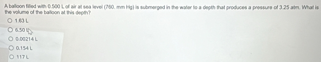 A balloon filled with 0.500 L of air at sea level (760. mm Hg) is submerged in the water to a depth that produces a pressure of 3.25 atm. What is
the volume of the balloon at this depth?
1.63 L
6.50 ↓
0.00214 L
0.154 L
117 L