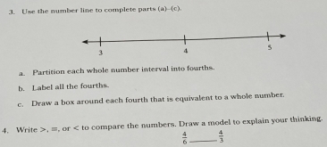 Use the number line to complete parts (a)--(c). 
Partition each whole number interval into fourths. 
b. Label all the fourths. 
c. Draw a box around each fourth that is equivalent to a whole number. 
4. Write , ≡, or to compare the numbers. Draw a model to explain your thinking.
 4/6  _  4/3 