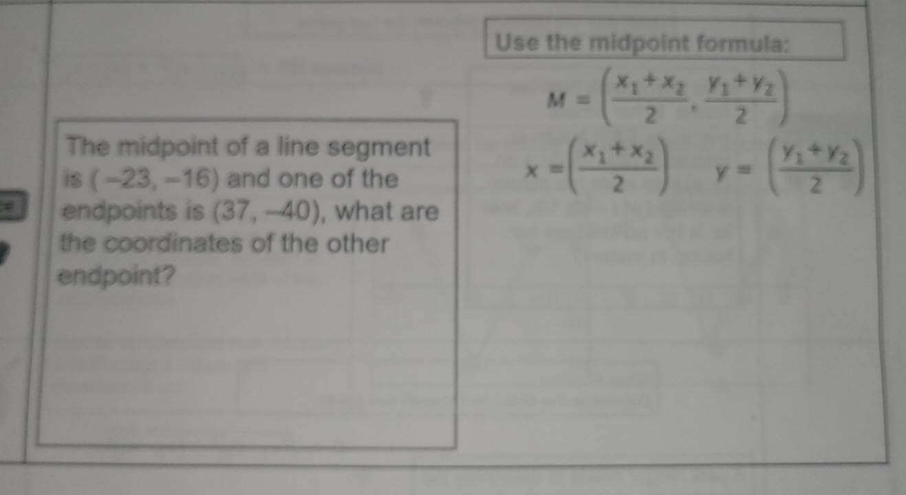 Use the midpoint formula:
M=(frac x_1+x_22,frac y_1+y_22)
The midpoint of a line segment
x=(frac x_1+x_22)
is (-23,-16) and one of the° y=(frac y_1+y_22)
endpoints is (37,-40) , what are 
the coordinates of the other 
endpoint?