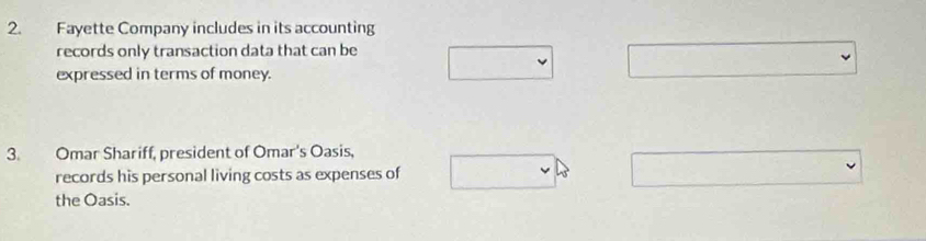 Fayette Company includes in its accounting 
records only transaction data that can be 
expressed in terms of money. 
3. Omar Shariff, president of Omar's Oasis, 
records his personal living costs as expenses of 
the Oasis.