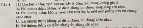 [1] Cho biết khẳng định nào sau đây là đúng (xét trong không gian)
A. Hai đường thẳng không có điểm chung thì chúng song song với nhau
B. Hai đường thắng không cùng năm trên bắt ki một mặt phẳng nảo thì chúng
chéo nhau.
C. Hai đường thẳng không có điểm chung thì chúng chéo nhau.
D. Hai đường thẳng có điểm chung thì chúng cắt nhau.