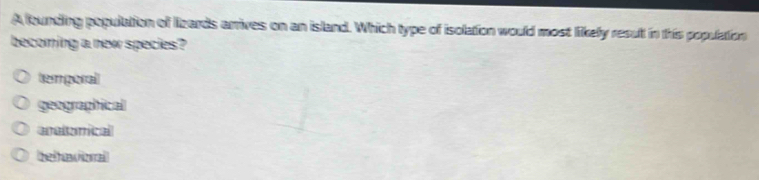 A founding population of lizards arrives on an island. Which type of isolation would most likely result in this population
becoming a new species?
temporal
geographical
aratorical
belavioral