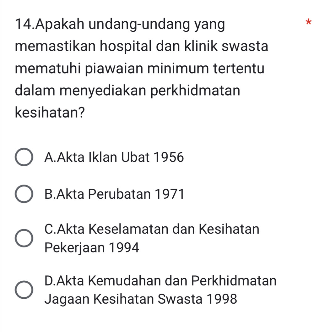 Apakah undang-undang yang
memastikan hospital dan klinik swasta
mematuhi piawaian minimum tertentu
dalam menyediakan perkhidmatan
kesihatan?
A.Akta Iklan Ubat 1956
B.Akta Perubatan 1971
C.Akta Keselamatan dan Kesihatan
Pekerjaan 1994
D.Akta Kemudahan dan Perkhidmatan
Jagaan Kesihatan Swasta 1998