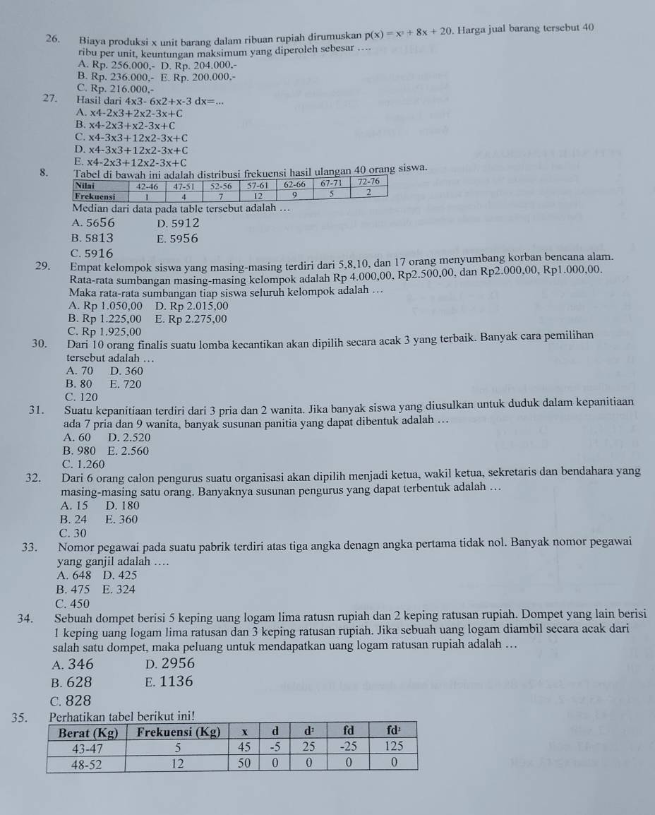 Biaya produksi x unit barang dalam ribuan rupiah dirumuskan p(x)=x^2+8x+20. Harga jual barang tersebut 40
ribu per unit, keuntungan maksimum yang diperoleh sebesar ....
A. Rp. 256.000,- D. Rp. 204.000,-
B. Rp. 236.000,- E. Rp. 200.000.-
C. Rp. 216.000,-
27. Hasil dari 4x3-6x2+x-3dx=...
A. x4-2* 3+2* 2-3x+C
B. x4-2* 3+x2-3x+C
C. x4-3* 3+12* 2-3x+C
D. x4-3* 3+12* 2-3x+C
E. x4-2* 3+12* 2-3x+C
8. Tabel di bawah ini adalah distribusi frekuensi hasil ulangan 40 orang siswa.
Median dari data pada table tersebut adalah …
A. 5656 D. 5912
B. 5813 E. 5956
C. 5916
29. Empat kelompok siswa yang masing-masing terdiri dari 5,8,10, dan 17 orang menyumbang korban bencana alam.
Rata-rata sumbangan masing-masing kelompok adalah Rp 4.000,00, Rp2.500,00, dan Rp2.000,00, Rp1.000,00.
Maka rata-rata sumbangan tiap siswa seluruh kelompok adalah …
A. Rp 1.050,00 D. Rp 2.015,00
B. Rp 1.225,00 E. Rp 2.275,00
C. Rp 1.925,00
30. Dari 10 orang finalis suatu lomba kecantikan akan dipilih secara acak 3 yang terbaik. Banyak cara pemilihan
tersebut adalah …
A. 70 D. 360
B. 80 E. 720
C. 120
31. Suatu kepanitiaan terdiri dari 3 pria dan 2 wanita. Jika banyak siswa yang diusulkan untuk duduk dalam kepanitiaan
ada 7 pria dan 9 wanita, banyak susunan panitia yang dapat dibentuk adalah ….
A. 60 D. 2.520
B. 980 E. 2.560
C. 1.260
32. Dari 6 orang calon pengurus suatu organisasi akan dipilih menjadi ketua, wakil ketua, sekretaris dan bendahara yang
masing-masing satu orang. Banyaknya susunan pengurus yang dapat terbentuk adalah …
A. 15 D. 180
B. 24 E. 360
C. 30
33. Nomor pegawai pada suatu pabrik terdiri atas tiga angka denagn angka pertama tidak nol. Banyak nomor pegawai
yang ganjil adalah …
A. 648 D. 425
B. 475 E. 324
C. 450
34. Sebuah dompet berisi 5 keping uang logam lima ratusn rupiah dan 2 keping ratusan rupiah. Dompet yang lain berisi
1 keping uang logam lima ratusan dan 3 keping ratusan rupiah. Jika sebuah uang logam diambil secara acak dari
salah satu dompet, maka peluang untuk mendapatkan uang logam ratusan rupiah adalah …
A. 346 D. 2956
B. 628 E. 1136
C. 828
3kan tabel berikut ini!