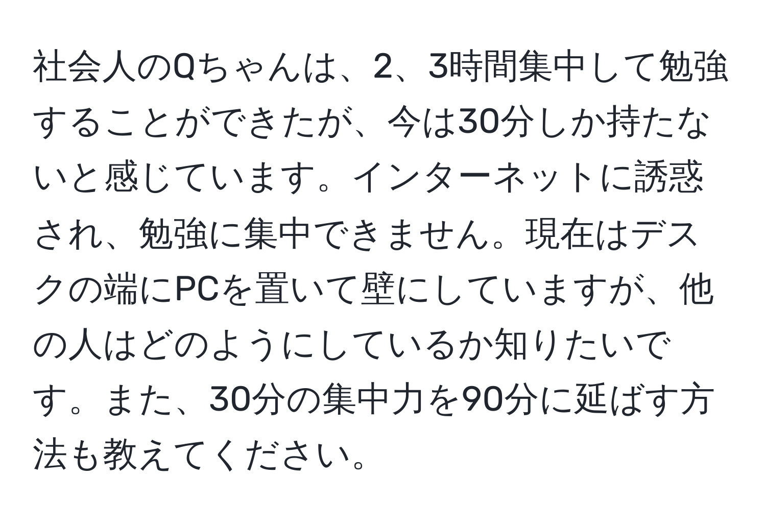 社会人のQちゃんは、2、3時間集中して勉強することができたが、今は30分しか持たないと感じています。インターネットに誘惑され、勉強に集中できません。現在はデスクの端にPCを置いて壁にしていますが、他の人はどのようにしているか知りたいです。また、30分の集中力を90分に延ばす方法も教えてください。