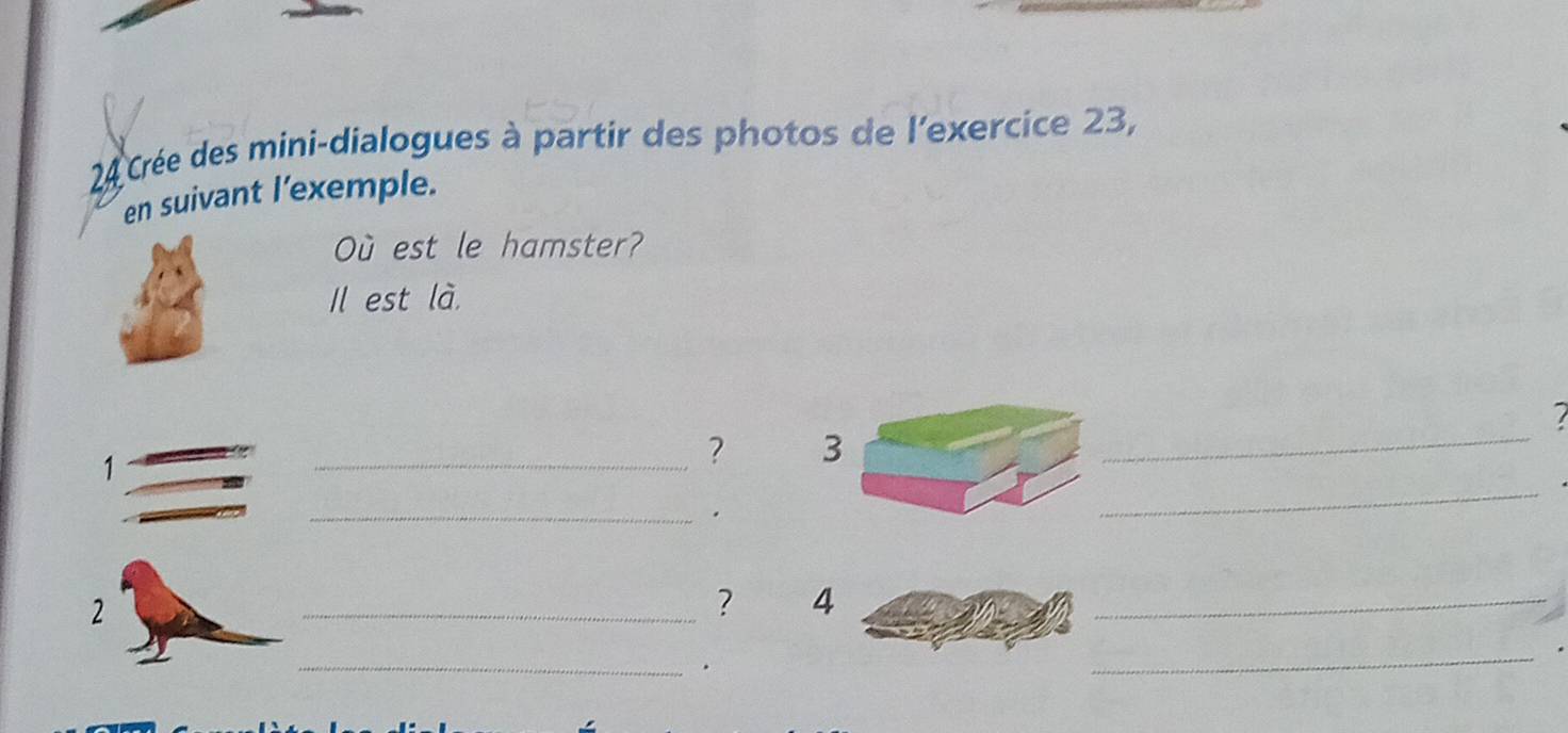 Crée des mini-dialogues à partir des photos de l'exercice 23, 
en suivant l'exemple. 
Où est le hamster? 
Il est là.
7
1
_? 3
_ 
_. 
_ 
_? 4
_ 
_. 
_