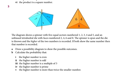 vićthe product is a square number.
3
The diagram shows a spinner with five equal sectors numbered 1, 2, 3, 4 and 5, and an
unbiased tetrahedral die with faces numbered 2, 4, 6 and 8. The spinner is spun and the die
is thrown and the higher of the two numbers is recorded. If both show the same number then
that number is recorded
a    Draw a possibility diagram to show the possible outcomes.
b  Calculate the probability that::
i  the higher number is even
ii the higher number is odd
iii  the higher number is a multiple of 3
iv the higher number is prime
v the higher number is more than twice the smaller number.