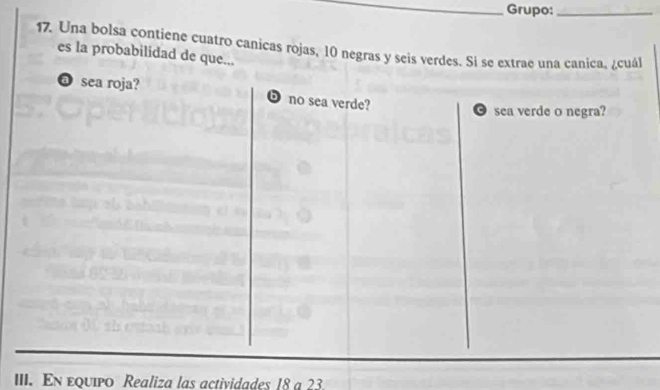 Grupo:_
17. Una bolsa contiene cuatro canicas rojas, 10 negras y seis verdes. Si se extrae una canica, ¿cuál
es la probabilidad de que...
@ sea roja? D no sea verde?
sea verde o negra?
III. En εquipo Realiza las actividades 18 a 23.