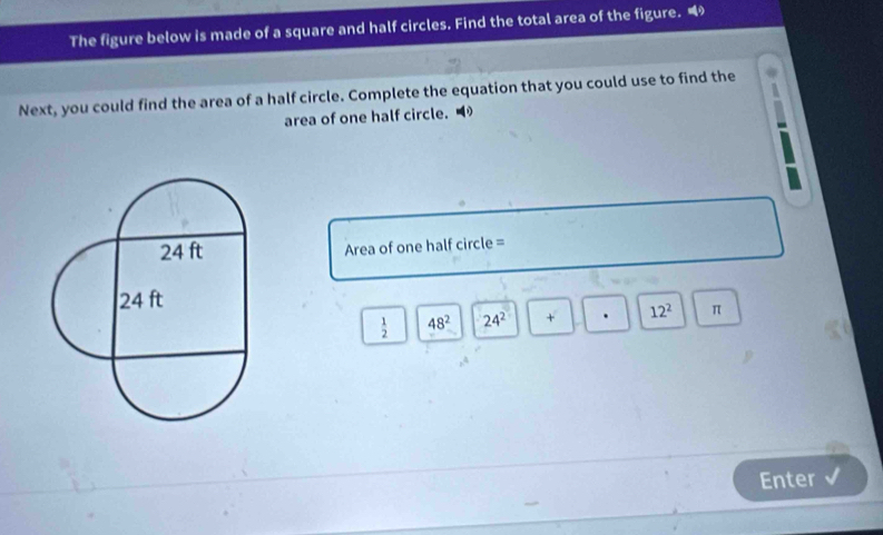 The figure below is made of a square and half circles. Find the total area of the figure. “ 
Next, you could find the area of a half circle. Complete the equation that you could use to find the 
area of one half circle.
Area of one half circle =
 1/2  48^2 24^2 + . 12^2 π
Enter