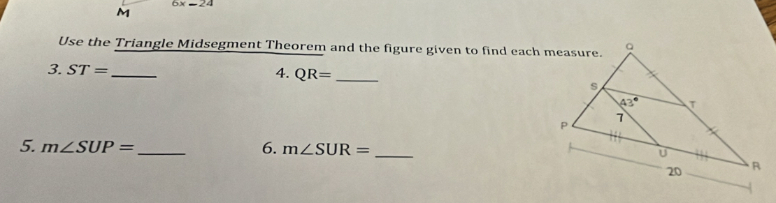 6x=24
M
Use the Triangle Midsegment Theorem and the figure given to find each measure.
3. ST= _4. QR= _
5. m∠ SUP= _ 6. m∠ SUR= _