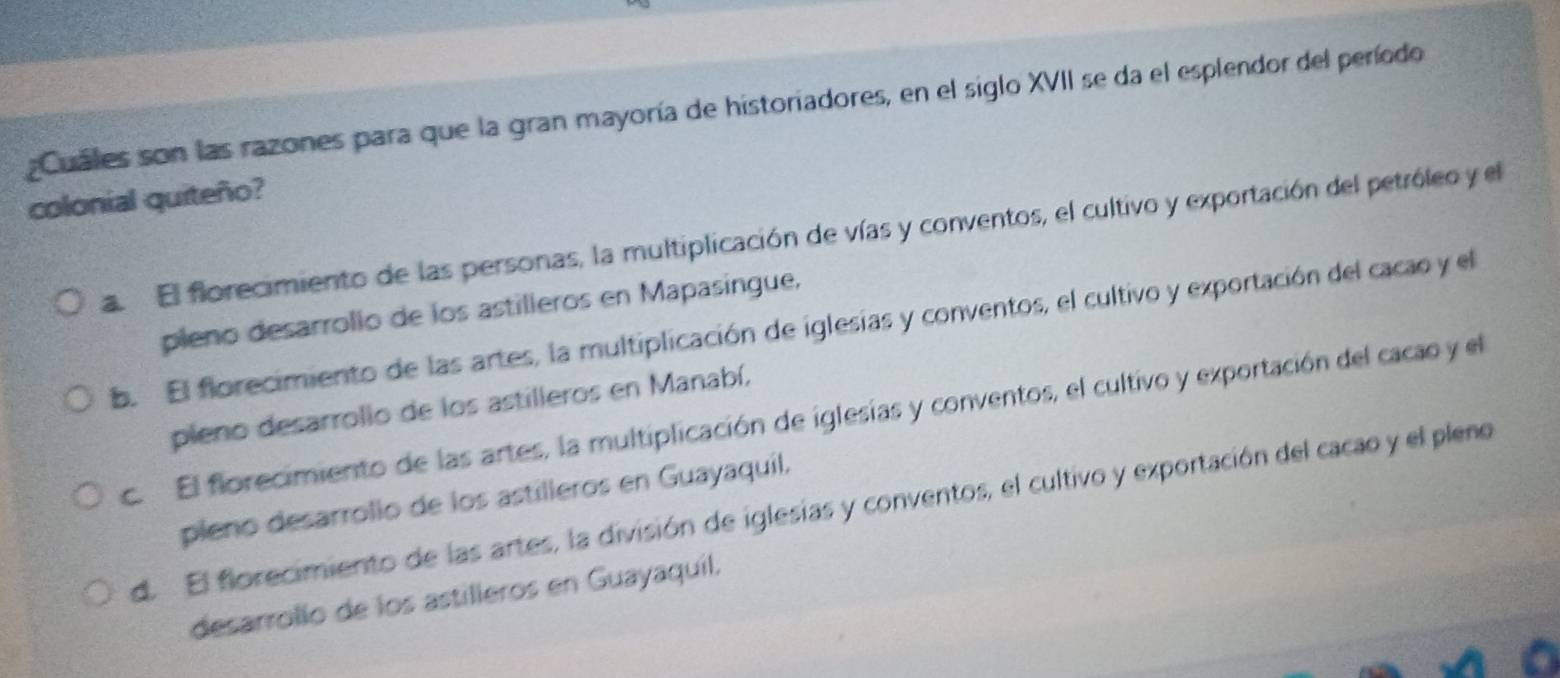 Cuáles son las razones para que la gran mayoría de historiadores, en el siglo XVII se da el esplendor del período
colonial quiteño?
a El florecimiento de las personas, la multiplicación de vías y conventos, el cultivo y exportación del petróleo y el
pleno desarrollo de los astilleros en Mapasingue,
b. El florecimiento de las artes, la multiplicación de iglesias y conventos, el cultivo y exportación del cacao y el
pieno desarrollo de los astilleros en Manabí,
c. El florecimiento de las artes, la multiplicación de iglesías y conventos, el cultivo y exportación del cacao y el
pieno desarrollo de los astilleros en Guayaquil.
d. El florecimiento de las artes, la división de iglesias y conventos, el cultivo y exportación del cacao y el pleno
desarrollo de los astilleros en Guayaquíl.