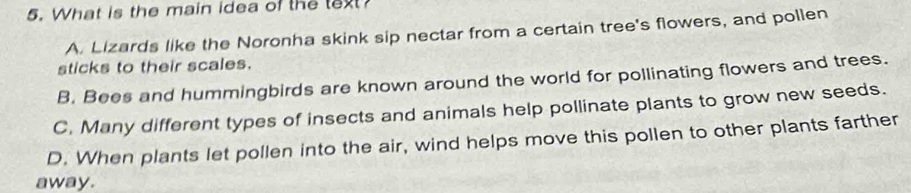 What is the main idea of the text?
A. Lizards like the Noronha skink sip nectar from a certain tree's flowers, and pollen
sticks to their scales.
B. Bees and hummingbirds are known around the world for pollinating flowers and trees.
C. Many different types of insects and animals help pollinate plants to grow new seeds.
D. When plants let pollen into the air, wind helps move this pollen to other plants farther
away.