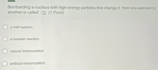 Bombarding a nucleus with high-energy particles that change it from one element to
another is called (1 Point)
a half reaction
a breeder reaction
natural transmutation
artificial transmutation