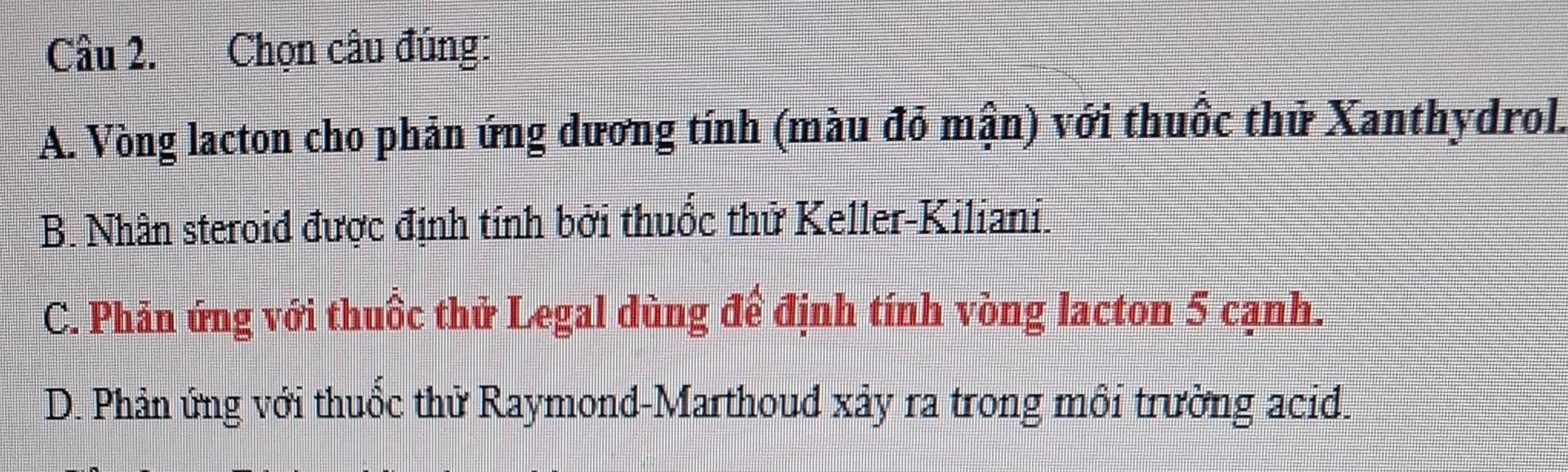 Chọn câu đúng:
A. Vòng lacton cho phản ứng dương tính (màu đỏ mận) với thuốc thử Xanthydrol.
B. Nhân steroid được định tính bởi thuốc thử Keller-Kiliani.
C. Phản ứng với thuốc thử Legal dùng để định tính vòng lacton 5 cạnh.
D. Phản ứng với thuốc thử Raymond-Marthoud xảy ra trong môi trường acid.