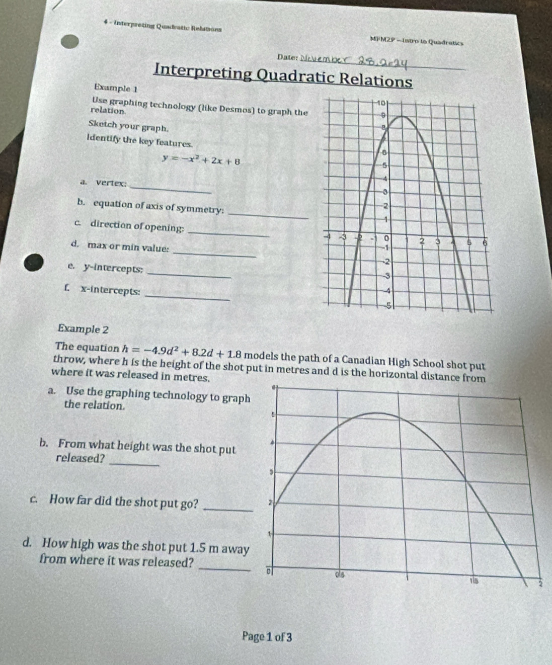 Interpreting Quadratic Relations MFM2P -Intro lo Quadratics 
_ 
Date: 
Interpreting Quadratic Relations 
Example 1 
Use graphing technology (like Desmos) to graph the 
relation 
Sketch your graph. 
ldentify the key features
y=-x^2+2x+8
a. vertex:_ 
_ 
b. equation of axis of symmetry: 
_ 
c. direction of opening: 
_ 
d. max or min value: 
e. y-intercepts: 
_ 
_ 
f. x-intercepts: 
Example 2 
The equation h=-4.9d^2+8.2d+1.8 models the path of a Canadian High School shot put 
throw, where h is the height of the shot put in metres and d is the horizontal dist 
where it was released in metres. 
a. Use the graphing technology to graph 
the relation. 
b. From what height was the shot put 
_ 
released? 
c. How far did the shot put go? _ 
d. How high was the shot put 1.5 m away 
_ 
from where it was released? 
2 
Page 1 of 3