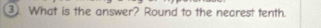 ③ What is the answer? Round to the nearest tenth.