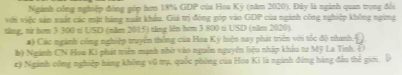 Nginh công nghiệp đồng gốp hơn 18% GDP của Hoa Kỳ (năm 2020). Đây là nginh qua trọng đổi
với việc sản xuất các mặt hãng xuất khẩu. Giả trị đóng góp vào GDP của nginh công nghiệp không ngừng
tăng, từ hơn 3 300 t USD (năm 2015) tăng lên hơn 3 800 ti USD (năm 2020).
2) Các ngành công nghiệp truyền thông của Hoa Kỳ hiện nay phít triên với tốc độ nhanh:
b) Nginh CN Hoa Ki phát triên mạnh nhờ vào nguồn nguyên liệu nhập khiu tư Mỹ La Tính. Đ
c) Nginh công nghiệp hàng không vũ trụ, quốc phòng của Hoa Kì là nginh đồng hàng đầu thể giới. D