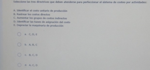 Seleccione las tres directrices que deben atenderse para perfeccionar el sistema de costeo por actividades:
A. Identificar el costo unitario de producción
B. Rastrear los costos directos
C. Aumentar los grupos de costos indirectos
D. Identificar las bases de asignación del costo
E. Depreciar la maquinaria de producción
a. C, D, E
b. A, B, C
c. B, C, D
d. A, C, D