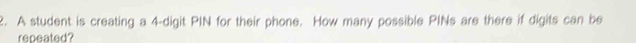 A student is creating a 4-digit PIN for their phone. How many possible PINs are there if digits can be 
repeated?
