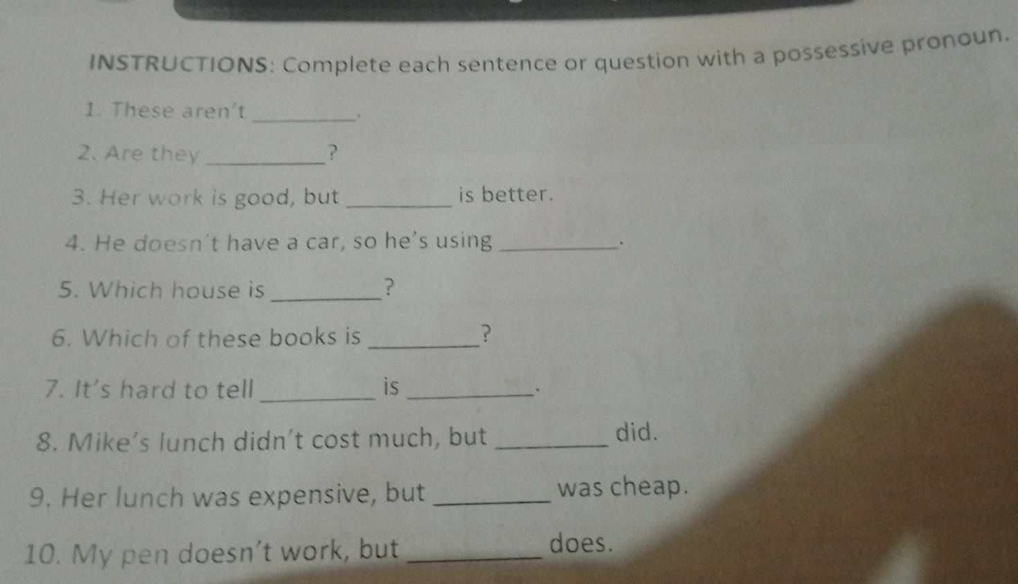 INSTRUCTIONS: Complete each sentence or question with a possessive pronoun. 
_ 
1. These aren't 
2. Are they _? 
3. Her work is good, but _is better. 
4. He doesn't have a car, so he's using_ 
. 
5. Which house is_ ? 
6. Which of these books is _? 
7. It's hard to tell _is _. 
8. Mike’s lunch didn't cost much, but_ 
did. 
9. Her lunch was expensive, but _was cheap. 
10. My pen doesn’t work, but_ 
does.