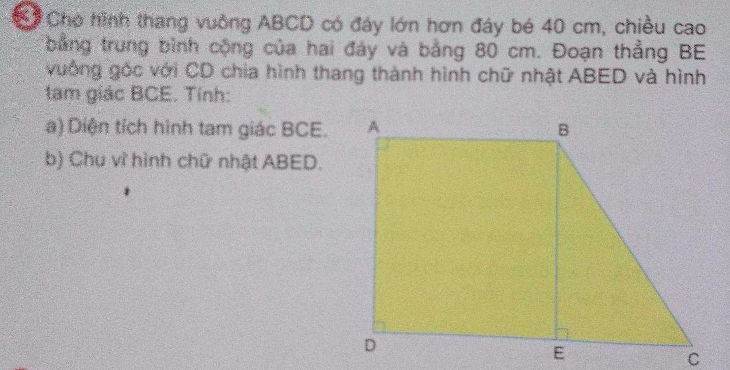 Cho hình thang vuông ABCD có đáy lớn hơn đây bé 40 cm, chiều cao 
bằng trung bình cộng của hai đáy và bằng 80 cm. Đoạn thẳng BE 
vuống góc với CD chia hình thang thành hình chữ nhật ABED và hình 
tam giác BCE. Tính: 
a) Diện tích hình tam giác BCE. 
b) Chu vì hình chữ nhật ABED.