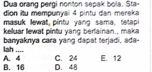 Dua orang pergi nonton sepak bola. Sta-
dion itu mempunyai 4 pintu dan mereka
masuk lewat pintu yang sama, tetapi
keluar lewat pintu yang berlainan., maka
banyaknya cara yang dapat terjadi, ada-
lah ....
A. 4 C. 24 E. 12
B. 16 D. 48