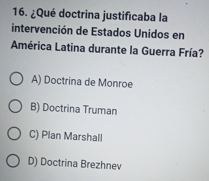 ¿Qué doctrina justificaba la
intervención de Estados Unidos en
América Latina durante la Guerra Fría?
A) Doctrina de Monroe
B) Doctrina Truman
C) Plan Marshall
D) Doctrina Brezhnev