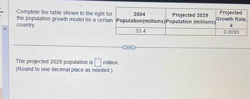 Complete the table shown to the right 
the population growth model for a cer 
country. 
The projected 2029 population is □ million. 
(Round to one decimal place as needed.)