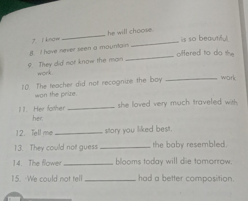 know_ he will choose. 
is so beautiful. 
8. I have never seen a mountain 
_offered to do the 
9. They did not know the man 
work. 
10. The teacher did not recognize the boy_ 
work 
won the prize. 
11. Her father _she loved very much traveled with 
her. 
12. Tell me _story you liked best. 
13. They could not guess _the baby resembled. 
14. The flower _blooms today will die tomorrow. 
15. We could not tell _had a better composition.