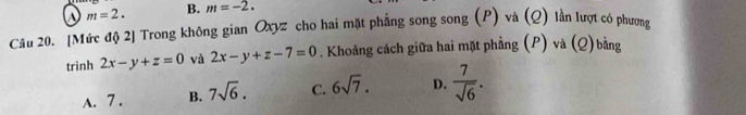 m=2. B. m=-2. 
Câu 20. [Mức độ 2] Trong không gian Oxyz cho hai mặt phẳng song song (P) và (Q) lần lượt có phương
trinh 2x-y+z=0 và 2x-y+z-7=0. Khoảng cách giữa hai mặt phẳng (P) và (Q) bằng
A. 7. B. 7sqrt(6). C. 6sqrt(7). D.  7/sqrt(6) .