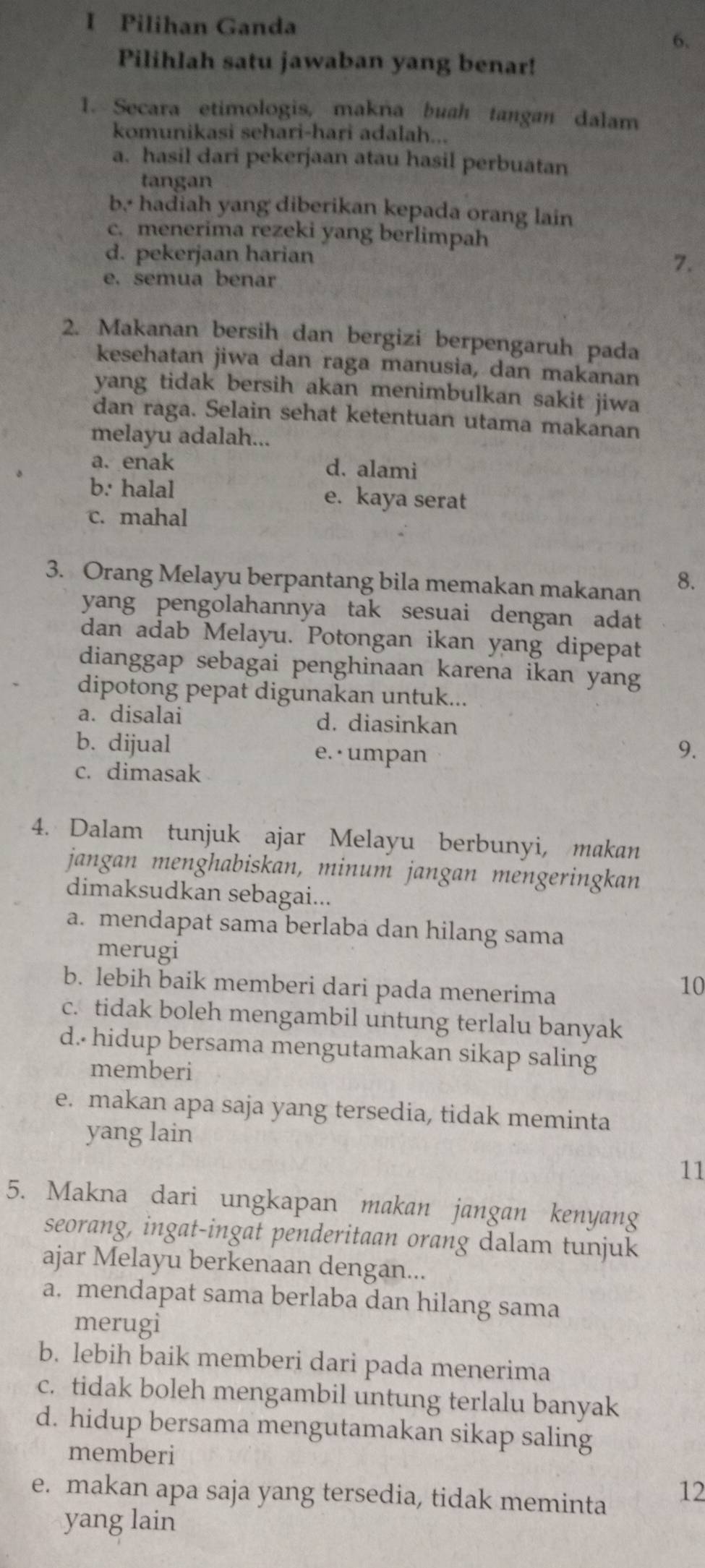 Pilihan Ganda
6.
Pilihlah satu jawaban yang benar!
1. Secara etimologis, makna buah tangan dalam
komunikasi sehari-hari adalah...
a. hasil dari pekerjaan atau hasil perbuatan
tangan
b. hadiah yang diberikan kepada orang lain
c. menerima rezeki yang berlimpah
d. pekerjaan harian 7.
e. semua benar
2. Makanan bersih dan bergizi berpengaruh pada
kesehatan jiwa dan raga manusia, dan makanan
yang tidak bersih akan menimbulkan sakit jiwa
dan raga. Selain sehat ketentuan utama makanan
melayu adalah...
a. enak d. alami
b. halal e. kaya serat
c. mahal
3. Orang Melayu berpantang bila memakan makanan 8.
yang pengolahannya tak sesuai dengan adat
dan adab Melayu. Potongan ikan yang dipepat
dianggap sebagai penghinaan karena ikan yang
dipotong pepat digunakan untuk...
a. disalai d. diasinkan
b. dijual e. · umpan
9.
c. dimasak
4. Dalam tunjuk ajar Melayu berbunyi, makan
jangan menghabiskan, minum jangan mengeringkan
dimaksudkan sebagai...
a. mendapat sama berlaba dan hilang sama
merugi
b. lebih baik memberi dari pada menerima
10
c. tidak boleh mengambil untung terlalu banyak
d.- hidup bersama mengutamakan sikap saling
memberi
e. makan apa saja yang tersedia, tidak meminta
yang lain
11
5. Makna dari ungkapan makan jangan kenyang
seorang, ingat-ingat penderitaan orang dalam tunjuk
ajar Melayu berkenaan dengan...
a. mendapat sama berlaba dan hilang sama
merugi
b. lebih baik memberi dari pada menerima
c. tidak boleh mengambil untung terlalu banyak
d. hidup bersama mengutamakan sikap saling
memberi
e. makan apa saja yang tersedia, tidak meminta
12
yang lain