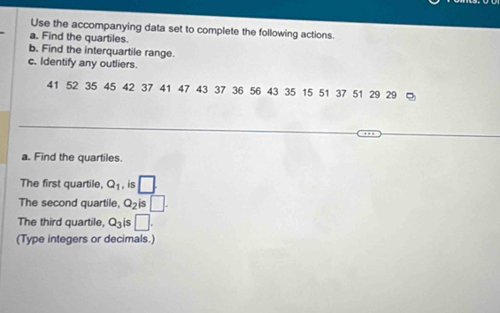 Use the accompanying data set to complete the following actions. 
a. Find the quartiles. 
b. Find the interquartile range. 
c. Identify any outliers.
41 52 35 45 42 37 41 47 43 37 36 56 43 35 15 51 37 51 29 29
a. Find the quartiles. 
The first quartile, Q_1 , is □. 
The second quartile, Q_2 is □. 
The third quartile, Q_3 is □. 
(Type integers or decimals.)