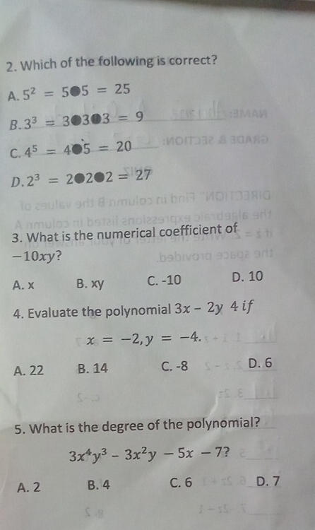 Which of the following is correct?
A. 5^2=5· 5=25
B. 3^3=3□ 3□ 3=9
C. 4^5=4· 5=20
D. 2^3=2· 2· 2=27
3. What is the numerical coefficient of
-10xy?
A. x B. xy C. -10 D. 10
4. Evaluate the polynomial 3x-2y 4 if
x=-2, y=-4.
A. 22 B. 14 C. -8 D. 6
5. What is the degree of the polynomial?
3x^4y^3-3x^2y-5x-7 ?
A. 2 B. 4 C. 6 D. 7