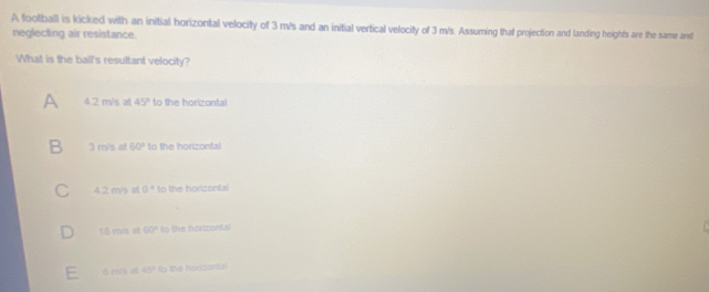 A football is kicked with an initial horizontal velocity of 3 m/s and an initial vertical velocity of 3 m/s. Assuming that projection and landing heights are the same and
neglecting air resistance.
What is the ball's resultant velocity?
A 4.2 m/s at 45° to the horizontal
B 3 m/s at 60° to the horizontal
4.2 m/s at 0° to the horizontal
15 rva at 60° to the honzontal
45° to the horizontal