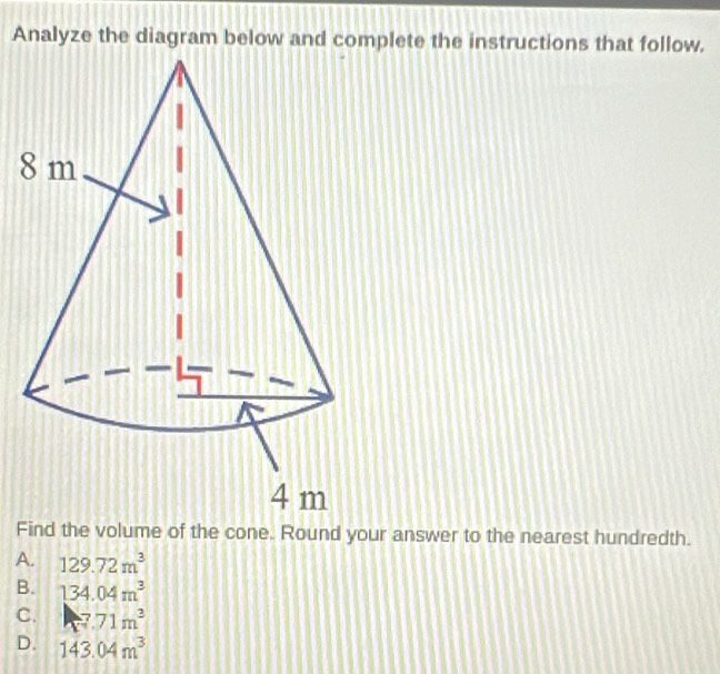 Analyze the diagram below and complete the instructions that follow.
8
Find the volume of the cone. Round your answer to the nearest hundredth.
A. 129.72m^3
B. 134.04m^3
C. 7.71m^3
D. 143.04m^3