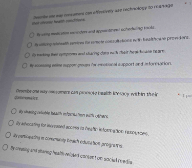 their chronic health conditions. Describe one way consumers can effectively use technology to manage
1
By using medication reminders and appointment scheduling tools.
By utilizing telehealth services for remote consultations with healthcare providers.
By tracking their symptoms and sharing data with their healthcare team.
By accessing online support groups for emotional support and information.
Describe one way consumers can promote health literacy within their * 1 ρo
dommunities.
By sharing reliable health information with others.
By advocating for increased access to health information resources.
By participating in community health education programs.
By creating and sharing health-related content on social media.