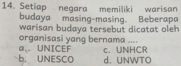 Setiap negara memiliki warisan
budaya masing-masing. Beberapa
warisan budaya tersebut dicatat oleh
organisasi yang bernama ....
a. UNICEF c. UNHCR
b UNESCO d. UNWTO