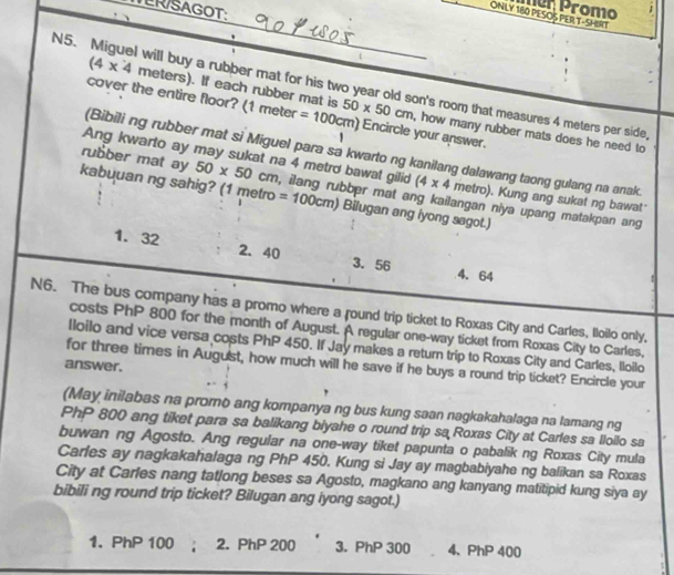 ER/SAGOT:
ner Promo   
ONLY 180 PESOS PER T-SHIRT
N5. Miguel will buy a rubber mat for his two year old son's room that measures 4 meters per side
(4* 4 meters). If each rubber mat is , how many rubber mats does he need to
cover the entire floor? (1 meter =100cm) 50* 50cm Encircle your answer.
(Bibili ng rubber mat si Miguel para sa kwarto ng kanilang dalawang taong gulang na anak.
Ang kwarto ay may sukat na 4 metro bawat gilid (4* 4 metro). Kung ang sukat ng bawat'
rubber mat ay 50* 50cm , ilang rubber mat ang kailangan niya upang matakpan ang
kabuuan ng sahig? (1 metro =100cm) Bilugan ang iyong sagot.)
1. 32 2.40 3. 56 4、 64
N6. The bus company has a promo where a round trip ticket to Roxas City and Carles, Iloilo only,
costs PhP 800 for the month of August. A regular one-way ticket from Roxas City to Carles,
Iloilo and vice versa costs PhP 450. If Jay makes a return trip to Roxas City and Carles, lloilo
for three times in August, how much will he save if he buys a round trip ticket? Encircle your
answer.
(May inilabas na promo ang kompanya ng bus kung saan nagkakahalaga na lamang ng
PhP 800 ang tiket para sa balikang biyahe o round trip sa Roxas City at Carles sa lloilo sa
buwan ng Agosto. Ang regular na one-way tiket papunta o pabalik ng Roxas City mula
Carles ay nagkakahalaga ng PhP 450. Kung si Jay ay magbabiyahe ng balikan sa Roxas
City at Carles nang tatlong beses sa Agosto, magkano ang kanyang matitipid kung siya ay
bibili ng round trip ticket? Bilugan ang iyong sagot.)
1. PhP 100 ; 2. PhP 200 3. PhP 300 4、 PhP 400