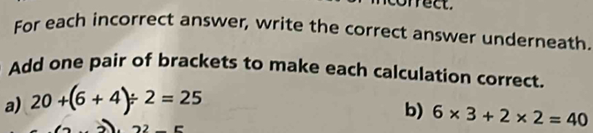 frect. 
For each incorrect answer, write the correct answer underneath. 
Add one pair of brackets to make each calculation correct. 
a) 20+(6+4)/ 2=25
b) 6* 3+2* 2=40