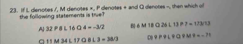 If L denotes /, M denotes ×, P denotes + and Q denotes -, then which of
the following statements is true?
A) 32P8L16Q4=-3/2 B) 6M18Q26L13P7=173/13
C) 11M34L17Q8L3=38/3
D) 9P9L9Q9M9=-71