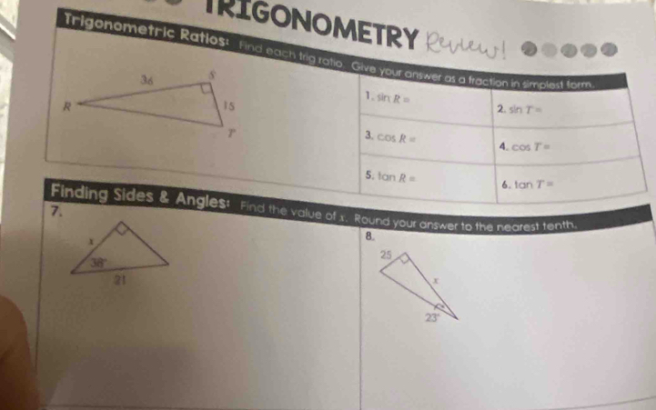 TRIGONOMETRY RELW
Trigonometric Ratlos! Find each trig ratio. Give your answer as a traction in simpled form
1. sin R= 2. sin T=
3. cos R= 4. cos T=
5. tan R= 6. tan T=
7.
Finding Sides & Angles! Find the value of x. Round your answer to the nearest tenth.
8.