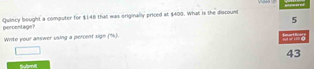 Video ⑨ 
answered 
Quincy bought a computer for $148 that was originally priced at $400. What is the discount
5
percentage? 
Write your answer using a percent sign (%). 
Smart Score 
out of 100
43
Submit