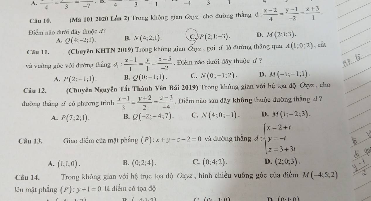 A. frac 4=frac 3=frac -7. B. 43 -4 3 1
Câu 10. (Mã 101 2020 Lần 2) Trong không gian Oxyz, cho đường thẳng d :  (x-2)/4 = (y-1)/-2 = (z+3)/1 .
Điểm nào dưới đây thuộc đ?
A. Q(4;-2;1). B. N(4;2;1). C. P(2;1;-3). D. M(2;1;3).
Câu 11. (Chuyên KHTN 2019) Trong không gian Oxyz , gọi đ là đường thẳng qua A(1;0;2) , cắt
và vuông góc với đường thẳng d_1: (x-1)/1 = y/1 = (z-5)/-2 . Điểm nào dưới đây thuộc d ?
A. P(2;-1;1). B. Q(0;-1;1). C. N(0;-1;2). D. M(-1;-1;1).
Câu 12. (Chuyên Nguyễn Tất Thành Yên Bái 2019) Trong không gian với hệ tọa độ Oxyz , cho
đường thẳng d có phương trình  (x-1)/3 = (y+2)/2 = (z-3)/-4 . Điểm nào sau đây không thuộc đường thắng d ?
A. P(7;2;1). B. Q(-2;-4;7). C. N(4;0;-1). D. M(1;-2;3).
Câu 13.  Giao điểm của mặt phẳng (P): x+y-z-2=0 và đường thắng d:beginarrayl x=2+t y=-t z=3+3tendarray.
A. (1;1;0). B. (0;2;4). C. (0;4;2). D. (2;0;3).
Câu 14. Trong không gian với hệ trục tọa độ Oxyz , hình chiếu vuông góc của điểm M(-4;5;2)
lên mặt phẳng (P):y+1=0 là điểm có tọa độ
D (4.1.2)
C (0.1· 0)
D (0· 1· 0)